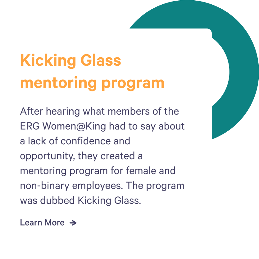 After hearing what members of the employee resource group, Women at King, had to say about a lack of confidence and opportunity, they created a mentoring program for female and non-binary employees. The program was called Kicking Glass.